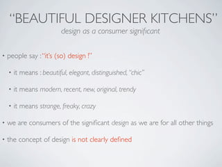 “BEAUTIFUL DESIGNER KITCHENS”
                          design as a consumer signiﬁcant

•   people say : “it’s (so) design !”

    •   it means : beautiful, elegant, distinguished, “chic”

    •   it means modern, recent, new, original, trendy

    •   it means strange, freaky, crazy

•   we are consumers of the signiﬁcant design as we are for all other things

•   the concept of design is not clearly deﬁned
 