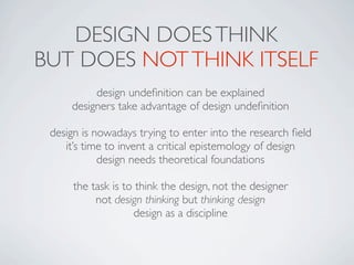 DESIGN DOES THINK
BUT DOES NOT THINK ITSELF
          design undeﬁnition can be explained
     designers take advantage of design undeﬁnition

 design is nowadays trying to enter into the research ﬁeld
    it’s time to invent a critical epistemology of design
            design needs theoretical foundations

      the task is to think the design, not the designer
           not design thinking but thinking design
                    design as a discipline
 