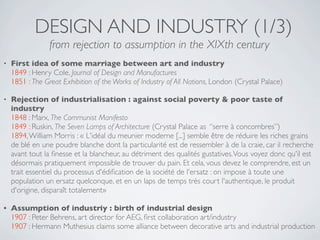 DESIGN AND INDUSTRY (1/3)
                 from rejection to assumption in the XIXth century
•   First idea of some marriage between art and industry
    1849 : Henry Cole, Journal of Design and Manufactures
    1851 : The Great Exhibition of the Works of Industry of All Nations, London (Crystal Palace)

•   Rejection of industrialisation : against social poverty & poor taste of
    industry
    1848 : Marx, The Communist Manifesto
    1849 : Ruskin, The Seven Lamps of Architecture (Crystal Palace as “serre à concombres”)
    1894, William Morris : « L'idéal du meunier moderne [...] semble être de réduire les riches grains
    de blé en une poudre blanche dont la particularité est de ressembler à de la craie, car il recherche
    avant tout la ﬁnesse et la blancheur, au détriment des qualités gustatives. Vous voyez donc qu'il est
    désormais pratiquement impossible de trouver du pain. Et cela, vous devez le comprendre, est un
    trait essentiel du processus d'édiﬁcation de la société de l'ersatz : on impose à toute une
    population un ersatz quelconque, et en un laps de temps très court l'authentique, le produit
    d'origine, disparaît totalement»

•   Assumption of industriy : birth of industrial design
    1907 : Peter Behrens, art director for AEG, ﬁrst collaboration art/industry
    1907 : Hermann Muthesius claims some alliance between decorative arts and industrial production
 