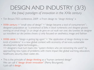 DESIGN AND INDUSTRY (3/3)
             the (new) paradigm of innovation in the XXIe century
•   Tim Brown, TED conference, 2009 : « From design to “design thinking” »

•   XXth century = “small view of design” = “design became a tool of consumerism” ;
    designers population as “a priesthood of folks in black turtlenecks and designer glasses
    working on small things” (« un clergé de gens en col roulé noir avec des lunettes de designer
    qui travaillent sur des petites choses ») only focused on aesthetics, image and fashion

•   XXIth siècle = “design is getting big again” = “the application of design thinking to new
    kinds of problems” in a new global context with economy of services, sustainable
    development, digital technologies....
    => designers must turn back into “system thinkers who are reinventing the world” by
    approaching new types of problems with more impact like global warming, education,
    healthcare, security, clean water, etc.

•   This is the principle of design thinking as a “human centered design”
    We can call it “design driven innovation” (Remy Bourganel).
    I just call it design.
 