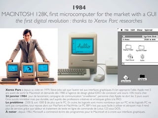 1984
MACINTOSH 128K, ﬁrst microcomputer for the market with a GUI
    the ﬁrst digital revolution : thanks to Xerox Parc researches




 Xerox Parc : depuis sa visite en 1979, Steve Jobs sait que l’avenir est aux interfaces graphiques. Il s’en approprie l’idée. Apple met 5
 ans avant de sortir le Macintosh et demande dès 1980 à l’agence de design global IDEO de concevoir une souris 10% moins cher.
 24 janvier 1984 : jour de lancement, campagne de communication “orwellienne”, personne chez Apple ne dort les 3 jours avant
 Gros succès immédiat mais pas durable, sauf auprès des professions créatives et artistiques grâce à la PAO.
 Le problème : 2500 $, soit 1000 $ de plus que le PC. En outre, les logiciels sont moins nombreux que sur PC et les logiciels PC ne
 sont pas compatibles, tout repose alors sur MacPaint et MacWrite. Le PC IBM n'est pas aussi facile à utiliser et attrayant mais il rend
 plus de services grâce aux tableur et traitement de texte en ligne de commande de Lotus 123 sous DOS.
 À noter : depuis 1982, Microsoft a commencé écrire des programmes pour le Macintosh et à croire aux interfaces graphiques.
 