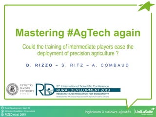 Rural Development, Sept. 26
Attribution-ShareAlike 4.0 International
RIZZO et al. 2019
Ingénieurs à valeurs ajoutés
Rural Development, Sept. 26
Attribution-ShareAlike 4.0 International
RIZZO et al. 2019
Mastering #AgTech again
Could the training of intermediate players ease the
deployment of precision agriculture ?
D . R I Z Z O – S . R I T Z – A . C O M B A U D
 