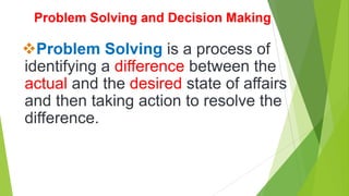 Problem Solving and Decision Making
Problem Solving is a process of
identifying a difference between the
actual and the desired state of affairs
and then taking action to resolve the
difference.
 