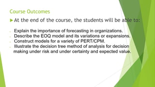 Course Outcomes
 At the end of the course, the students will be able to:
 Explain the importance of forecasting in organizations.
 Describe the EOQ model and its variations or expansions.
 Construct models for a variety of PERT/CPM.
 Illustrate the decision tree method of analysis for decision
making under risk and under certainty and expected value.
 