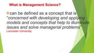 What is Management Science?
can be defined as a concept that is
“concerned with developing and applying
models and concepts that help to illuminate
issues and solve managerial problems”
Lancaster University.
 