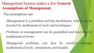 Management Science makes a few General
Assumptions of Management.
The assumptions are:
Management is a problem-solving mechanism, which can be
boosted by mathematical tools and techniques.
Problems in management can be quantified and described in
mathematical terms.
Managerial problems can best be resolved through
mathematical tools, simulations and models.
 