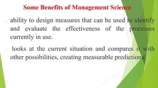 Some Benefits of Management Science
ability to design measures that can be used to identify
and evaluate the effectiveness of the processes
currently in use.
 looks at the current situation and compares it with
other possibilities, creating measurable predictions.
 