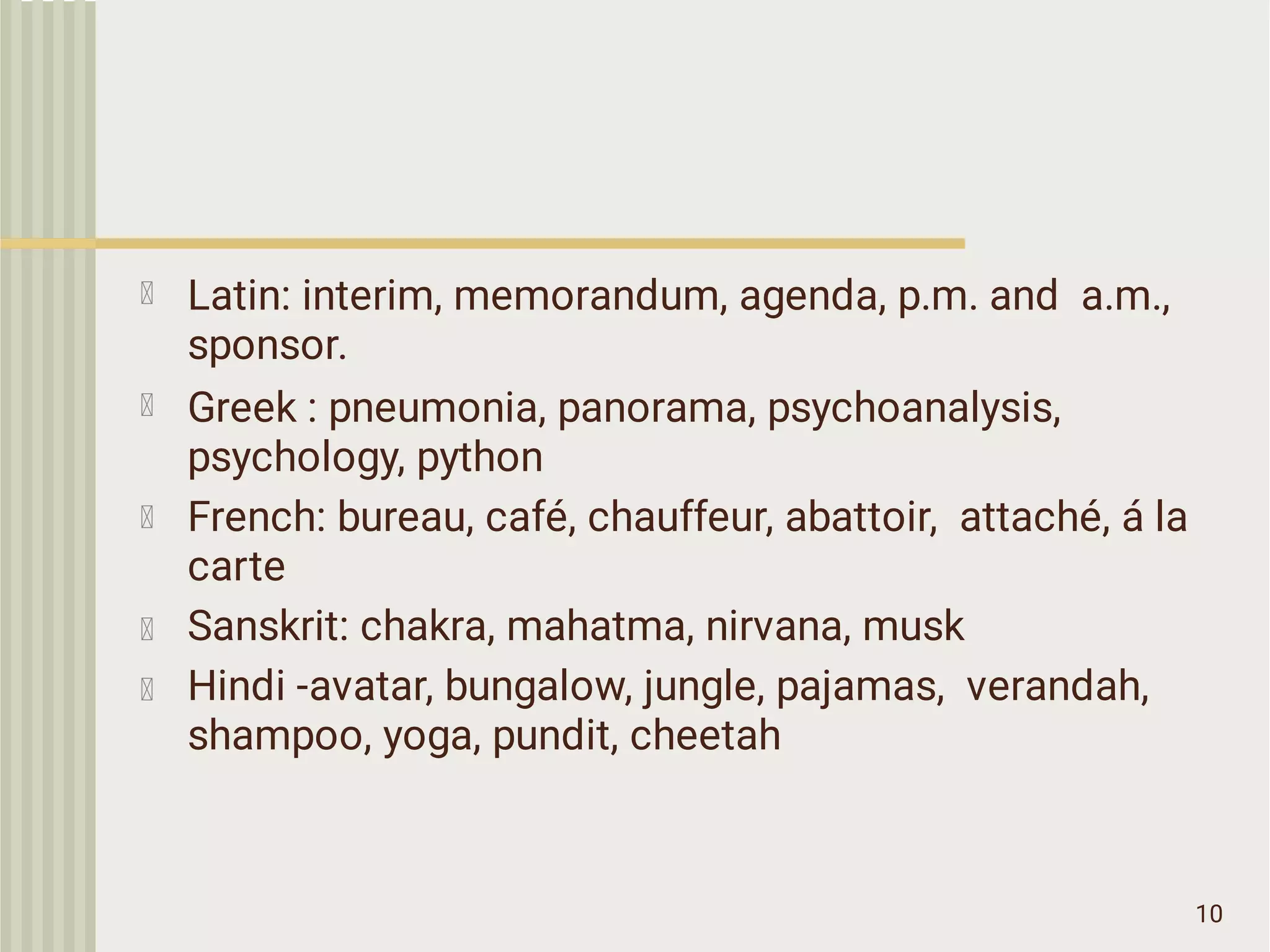 10
Latin: interim, memorandum, agenda, p.m. and a.m.,
sponsor.
Greek : pneumonia, panorama, psychoanalysis,
psychology, python
French: bureau, café, chauffeur, abattoir, attaché, á la
carte
Sanskrit: chakra, mahatma, nirvana, musk
Hindi -avatar, bungalow, jungle, pajamas, verandah,
shampoo, yoga, pundit, cheetah
 