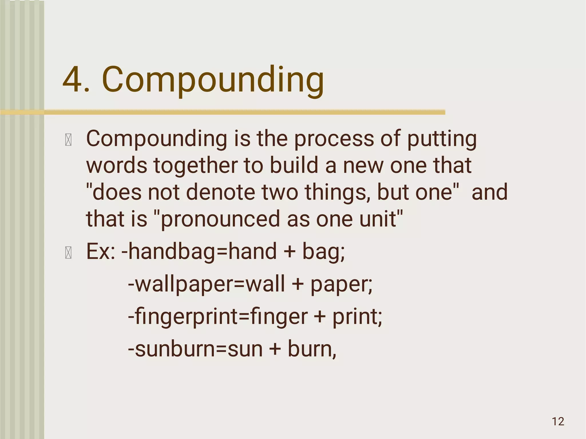 4. Compounding
12
Compounding is the process of putting
words together to build a new one that
''does not denote two things, but one'' and
that is ''pronounced as one unit''
Ex: -handbag=hand + bag;
-wallpaper=wall + paper;
-ﬁngerprint=ﬁnger + print;
-sunburn=sun + burn,
 