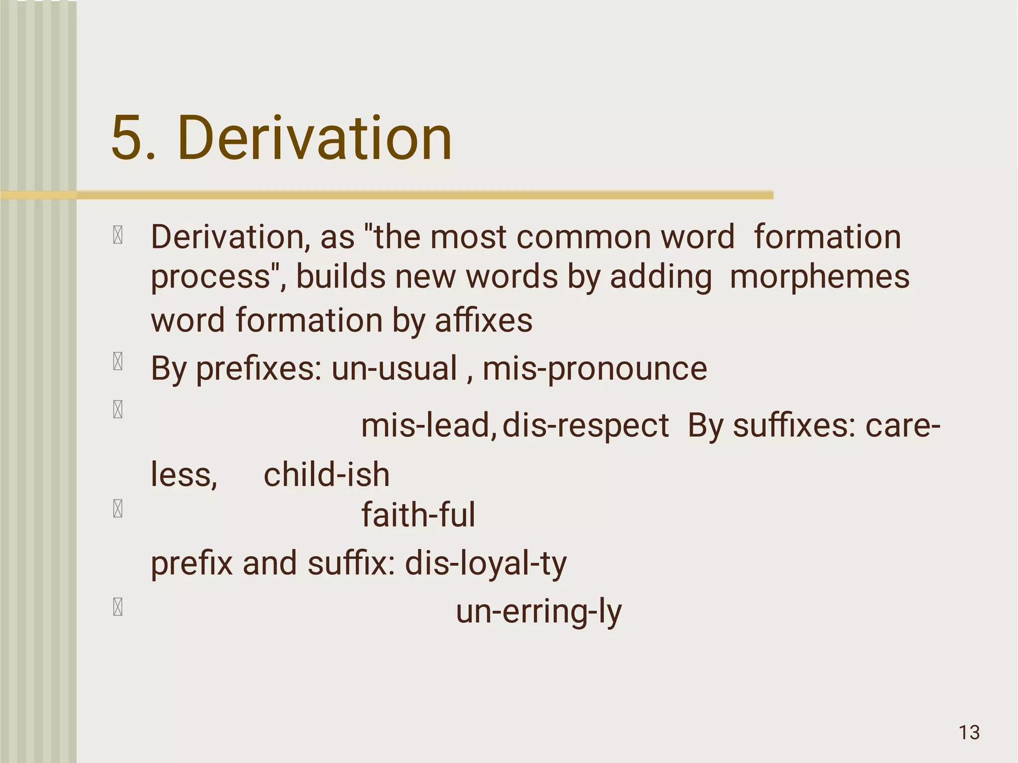 5. Derivation
13
Derivation, as ''the most common word formation
process'', builds new words by adding morphemes
word formation by aﬃxes
By preﬁxes: un-usual , mis-pronounce
mis-lead,dis-respect By suﬃxes: care-
less, child-ish
faith-ful
preﬁx and suﬃx: dis-loyal-ty
un-erring-ly
 
