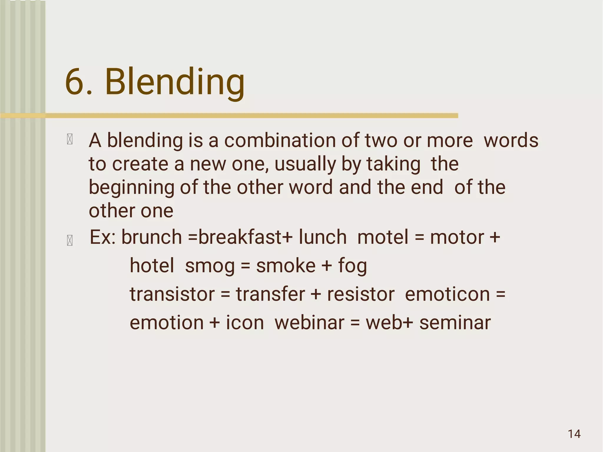 6. Blending
14
A blending is a combination of two or more words
to create a new one, usually by taking the
beginning of the other word and the end of the
other one
Ex: brunch =breakfast+ lunch motel = motor +
hotel smog = smoke + fog
transistor = transfer + resistor emoticon =
emotion + icon webinar = web+ seminar
 