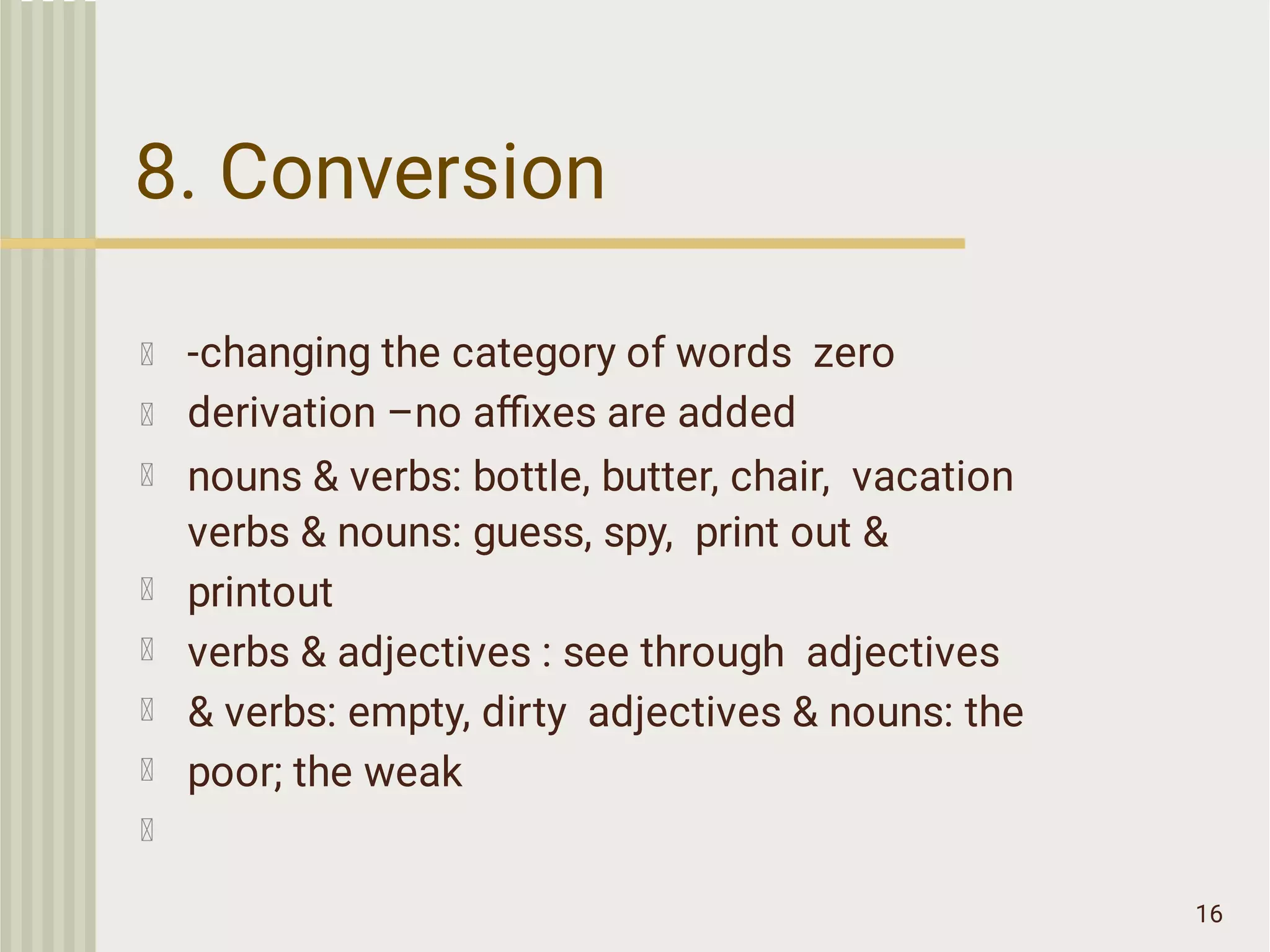 8. Conversion
16
-changing the category of words zero
derivation –no aﬃxes are added
nouns & verbs: bottle, butter, chair, vacation
verbs & nouns: guess, spy, print out &
printout
verbs & adjectives : see through adjectives
& verbs: empty, dirty adjectives & nouns: the
poor; the weak
 