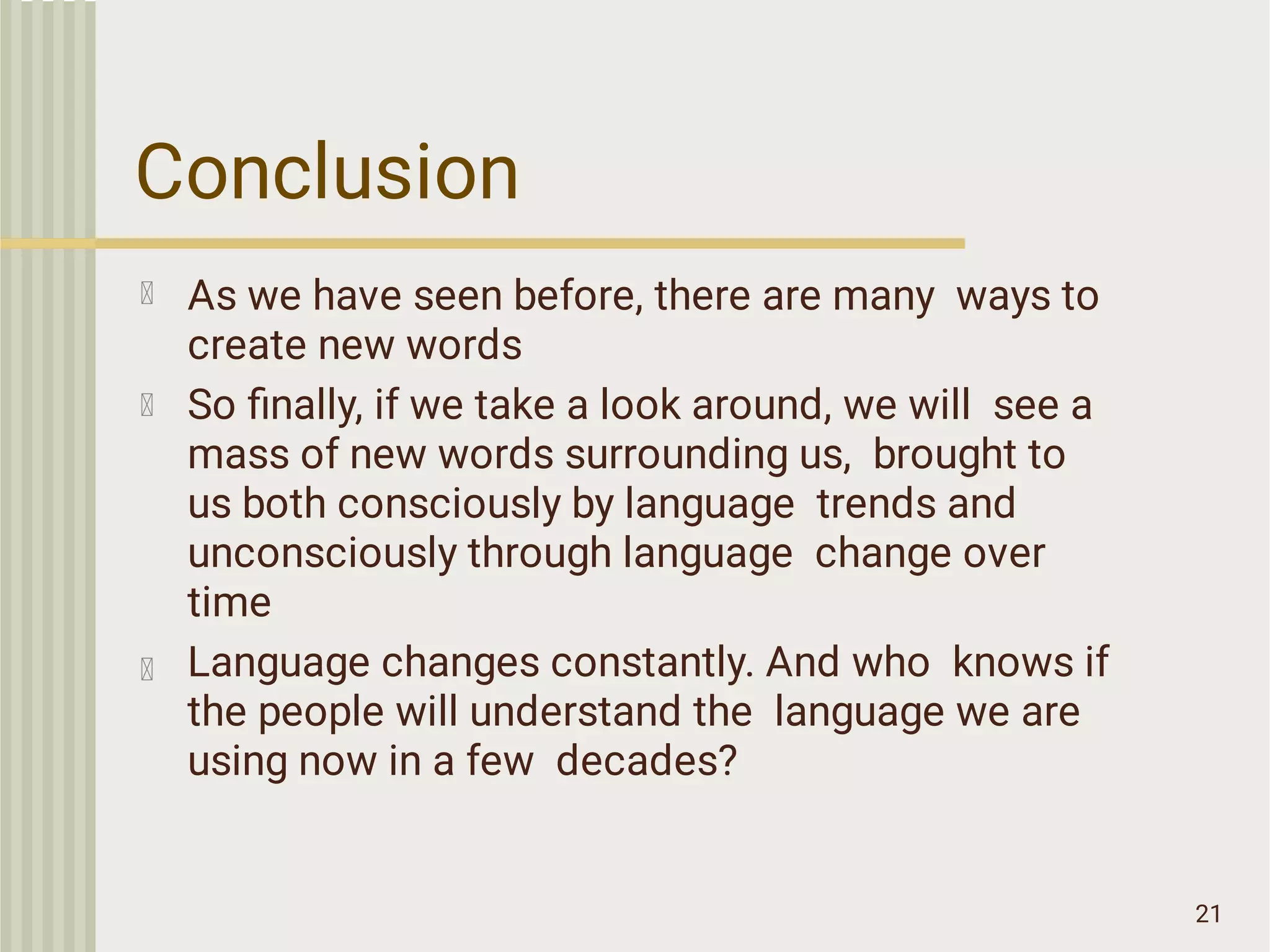 Conclusion
21
As we have seen before, there are many ways to
create new words
So ﬁnally, if we take a look around, we will see a
mass of new words surrounding us, brought to
us both consciously by language trends and
unconsciously through language change over
time
Language changes constantly. And who knows if
the people will understand the language we are
using now in a few decades?
 