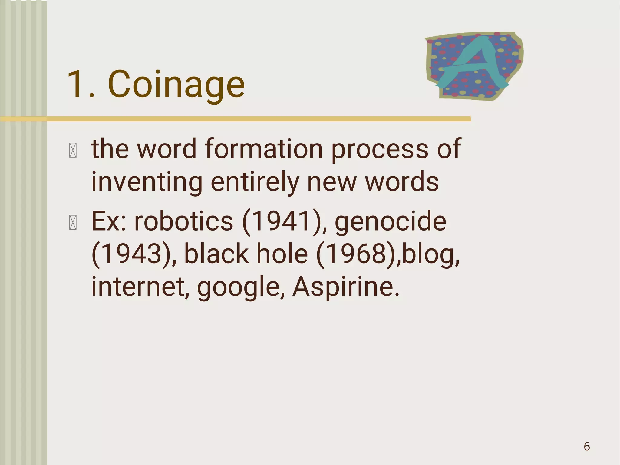 1. Coinage
the word formation process of
inventing entirely new words
Ex: robotics (1941), genocide
(1943), black hole (1968),blog,
internet, google, Aspirine.
6
 