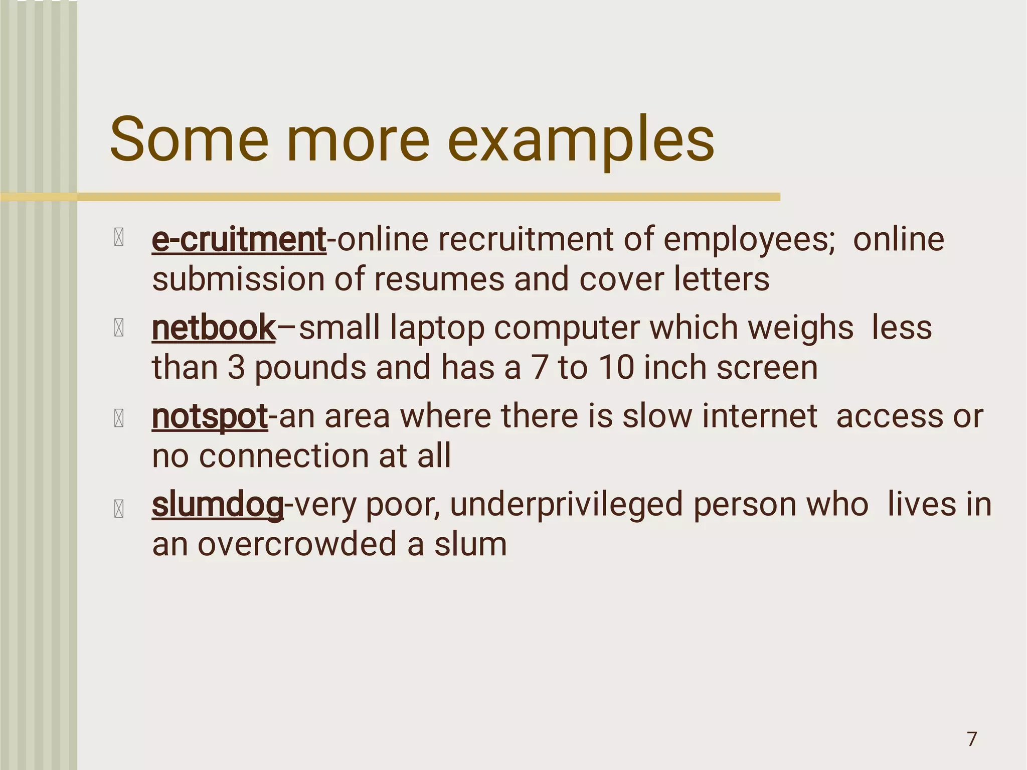 Some more examples
7
e-cruitment-online recruitment of employees; online
submission of resumes and cover letters
netbook–small laptop computer which weighs less
than 3 pounds and has a 7 to 10 inch screen
notspot-an area where there is slow internet access or
no connection at all
slumdog-very poor, underprivileged person who lives in
an overcrowded a slum
 