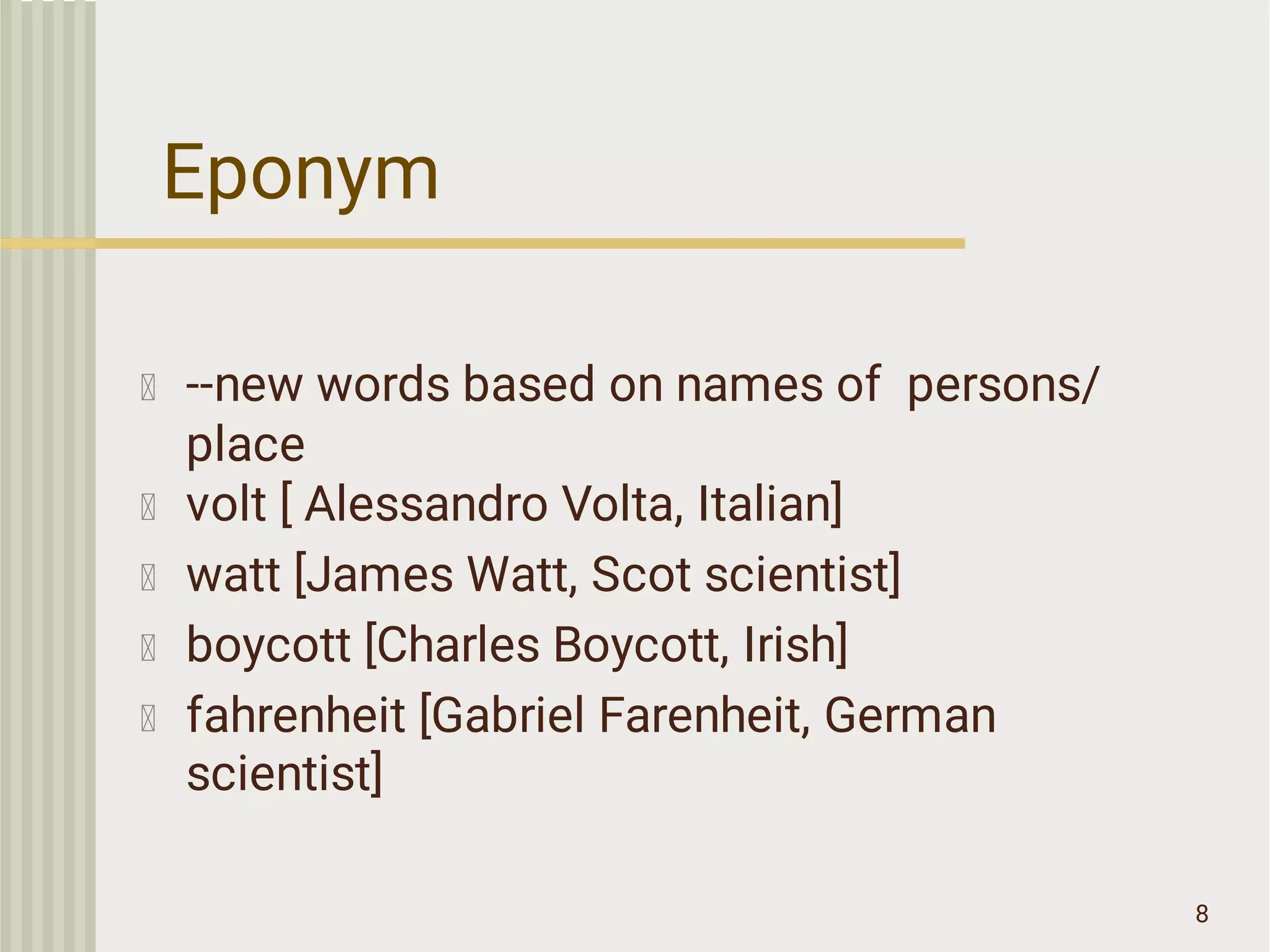 Eponym
8
--new words based on names of persons/
place
volt [ Alessandro Volta, Italian]
watt [James Watt, Scot scientist]
boycott [Charles Boycott, Irish]
fahrenheit [Gabriel Farenheit, German
scientist]
 
