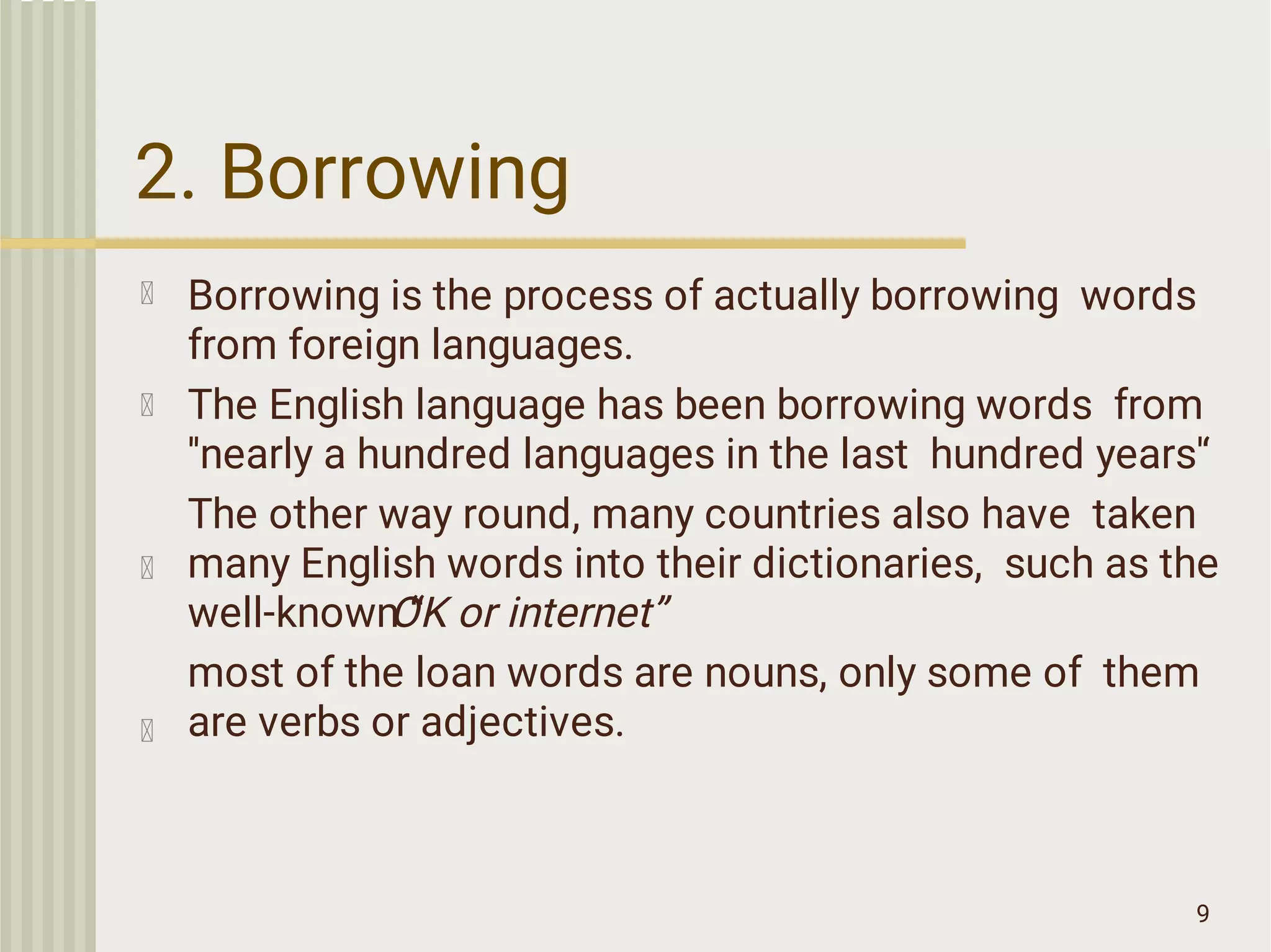 2. Borrowing
9
Borrowing is the process of actually borrowing words
from foreign languages.
The English language has been borrowing words from
''nearly a hundred languages in the last hundred years'‘
The other way round, many countries also have taken
many English words into their dictionaries, such as the
well-known “
OK or internet”
most of the loan words are nouns, only some of them
are verbs or adjectives.
 