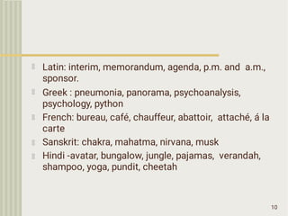 10
Latin: interim, memorandum, agenda, p.m. and a.m.,
sponsor.
Greek : pneumonia, panorama, psychoanalysis,
psychology, python
French: bureau, café, chauffeur, abattoir, attaché, á la
carte
Sanskrit: chakra, mahatma, nirvana, musk
Hindi -avatar, bungalow, jungle, pajamas, verandah,
shampoo, yoga, pundit, cheetah
 