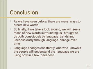 Conclusion
21
As we have seen before, there are many ways to
create new words
So ﬁnally, if we take a look around, we will see a
mass of new words surrounding us, brought to
us both consciously by language trends and
unconsciously through language change over
time
Language changes constantly. And who knows if
the people will understand the language we are
using now in a few decades?
 
