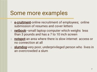 Some more examples
7
e-cruitment-online recruitment of employees; online
submission of resumes and cover letters
netbook–small laptop computer which weighs less
than 3 pounds and has a 7 to 10 inch screen
notspot-an area where there is slow internet access or
no connection at all
slumdog-very poor, underprivileged person who lives in
an overcrowded a slum
 