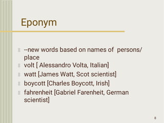 Eponym
8
--new words based on names of persons/
place
volt [ Alessandro Volta, Italian]
watt [James Watt, Scot scientist]
boycott [Charles Boycott, Irish]
fahrenheit [Gabriel Farenheit, German
scientist]
 