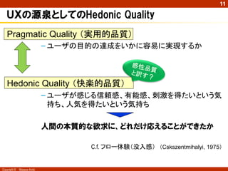 11

ＵＸの源泉としてのHedonic Quality
Pragmatic Quality （実用的品質）
– ユーザの目的の達成をいかに容易に実現するか

Hedonic Quality （快楽的品質）
– ユーザが感じる信頼感、有能感、刺激を得たいという気
持ち、人気を得たいという気持ち

人間の本質的な欲求に、どれだけ応えることができたか
C.f. フロー体験（没入感） （Cskszentmihalyi, 1975）

Copyright ©

Masaya Ando

 