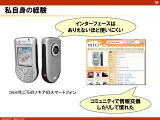 16

私自身の経験
インターフェースは
ありえないほど使いにくい

2004年ごろのノキアのスマートフォン

コミュニティで情報交換
したりして慣れた
Copyright ©

Masaya Ando

 