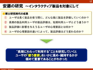 17

安藤の研究 ～インタラクティブ製品を対象にして
■博士研究時代の成果

① ユーザは長く製品を使う間に、どんな風に製品を評価していくのか？
② 長期の製品利用ユーザの製品評価は、短期利用ユーザとどう違うか？
③ 製品評価に影響を与えうるユーザの心理要因とは何か？

④ ユーザの心理要因の違いによって、製品評価はどう変わるのか？

“長期にわたって利用する”ことを研究していくと
ユーザの「使う意欲」をいかに高め・維持するかが
極めて重要であることがわかった

Copyright ©

Masaya Ando

 