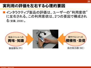 20

実利用の評価を左右する心理的要因
 インタラクティブ製品の評価は、ユーザーの“利用意欲”
に左右される。この利用意欲は、2つの要因で構成され
る（安藤, 2008）。

製品ジャンルへの

興味･知識

積極性･自信

製品関与（ＰＩ）

Copyright ©

操作することへの

自己効力感（ＳＥ）

Masaya Ando

 