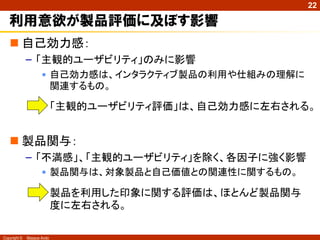 22

利用意欲が製品評価に及ぼす影響
 自己効力感：
– 「主観的ユーザビリティ」のみに影響
• 自己効力感は、インタラクティブ製品の利用や仕組みの理解に
関連するもの。

• 「主観的ユーザビリティ評価」は、自己効力感に左右される。

 製品関与：
– 「不満感」、「主観的ユーザビリティ」を除く、各因子に強く影響
• 製品関与は、対象製品と自己価値との関連性に関するもの。

• 製品を利用した印象に関する評価は、ほとんど製品関与
度に左右される。
Copyright ©

Masaya Ando

 