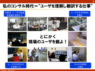 3

私のコンサル時代＝“ユーザを理解し翻訳する仕事”
ユーザの利用環境を
を観る

消費者・ユーザの意識
価値観を理解する

とにかく
現場のユーザを観よ！

ユーザの利用状況
を理解する
Copyright ©

Masaya Ando

Workの現場を
を観る

 