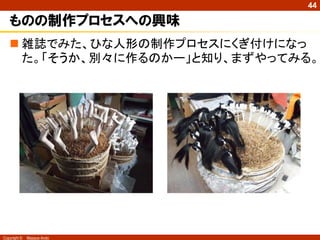 44

ものの制作プロセスへの興味
 雑誌でみた、ひな人形の制作プロセスにくぎ付けになっ
た。「そうか、別々に作るのかー」と知り、まずやってみる。

Copyright ©

Masaya Ando

 