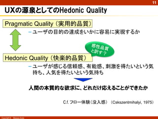 11

ＵＸの源泉としてのHedonic Quality
Pragmatic Quality （実用的品質）
– ユーザの目的の達成をいかに容易に実現するか

Hedonic Quality （快楽的品質）
– ユーザが感じる信頼感、有能感、刺...