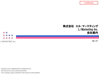 Confidential




                                                                                      株式会社 エル･マーケティング
                                                                                            L/Marketing Inc.
                                                                                                  会社案内

                                                                                                             Ver. 4.1




Copyright (C) 2010 L/MARKETING INC. All Rights Reserved.
This document may contain confidential information.
Any use, printing, copying or distribution of this document is strictly prohibited.
 