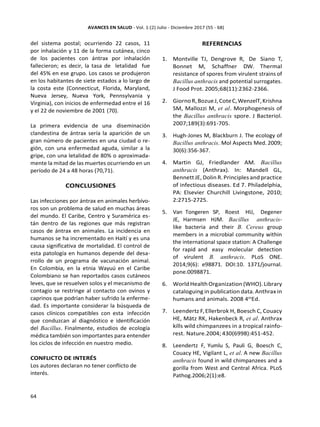 del sistema postal; ocurriendo 22 casos, 11
por inhalación y 11 de la forma cutánea, cinco
de los pacientes con ántrax por inhalación
fallecieron; es decir, la tasa de letalidad fue
del 45% en ese grupo. Los casos se produjeron
en los habitantes de siete estados a lo largo de
la costa este (Connecticut, Florida, Maryland,
Nueva Jersey, Nueva York, Pennsylvania y
Virginia), con inicios de enfermedad entre el 16
y el 22 de noviembre de 2001 (70).
La primera evidencia de una diseminación
clandestina de ántrax sería la aparición de un
gran número de pacientes en una ciudad o re-
gión, con una enfermedad aguda, similar a la
gripe, con una letalidad de 80% o aproximada-
mente la mitad de las muertes ocurriendo en un
período de 24 a 48 horas (70,71).
CONCLUSIONES
Las infecciones por ántrax en animales herbívo-
ros son un problema de salud en muchas áreas
del mundo. El Caribe, Centro y Suramérica es-
tán dentro de las regiones que más registran
casos de ántrax en animales. La incidencia en
humanos se ha incrementado en Haití y es una
causa significativa de mortalidad. El control de
esta patología en humanos depende del desa-
rrollo de un programa de vacunación animal.
En Colombia, en la etnia Wayuú en el Caribe
Colombiano se han reportados casos cutáneos
leves, que se resuelven solos y el mecanismo de
contagio se restringe al contacto con ovinos y
caprinos que podrían haber sufrido la enferme-
dad. Es importante considerar la búsqueda de
casos clínicos compatibles con esta infección
que conduzcan al diagnóstico e identificación
del Bacillus. Finalmente, estudios de ecología
médica también son importantes para entender
los ciclos de infección en nuestro medio.
CONFLICTO DE INTERÉS
Los autores declaran no tener conflicto de
interés.
REFERENCIAS
1. Montville TJ, Dengrove R, De Siano T,
Bonnet M, Schaffner DW. Thermal
resistance of spores from virulent strains of
Bacillus anthracis and potential surrogates.
J Food Prot. 2005;68(11):2362-2366.
2. GiornoR,BozueJ,CoteC,WenzelT,Krishna
SM, Mallozzi M, et al. Morphogenesis of
the Bacillus anthracis spore. J Bacteriol.
2007;189(3):691-705.
3. Hugh-Jones M, Blackburn J. The ecology of
Bacillus anthracis. Mol Aspects Med. 2009;
30(6):356-367.
4. Martin GJ, Friedlander AM. Bacillus
anthracis (Anthrax). In: Mandell GL,
Bennett JE, Dolin R. Principles and practice
of infectious diseases. Ed 7. Philadelphia,
PA: Elsevier Churchill Livingstone, 2010;
2:2715-2725.
5. Van Tongeren SP, Roest HIJ, Degener
JE, Harmsen HJM. Bacillus anthracis-
like bacteria and their B. Cereus group
members in a microbial community within
the international space station: A Challenge
for rapid and easy molecular detection
of virulent B. anthracis. PLoS ONE.
2014;9(6): e98871. DOI:10. 1371/journal.
pone.0098871.
6. World Health Organization (WHO). Library
cataloguing in publication data.Anthrax in
humans and animals. 2008 4th
Ed.
7. Leendertz F,Ellerbrok H, Boesch C, Couacy
HE, Mätz RK, Hakenbeck R, et al. Anthrax
kills wild chimpanzees in a tropical rainfo-
rest. Nature.2004; 430(6998):451-452.
8. Leendertz F, Yumlu S, Pauli G, Boesch C,
Couacy HE, Vigilant L, et al. A new Bacillus
anthracis found in wild chimpanzees and a
gorilla from West and Central Africa. PLoS
Pathog.2006;2(1):e8.
 