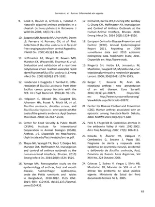65
9. Good K, Houser A, Arntzen L, Turnbull P.
Naturally acquired anthrax antibodies in a
cheetah (Acinonyxjubatus) in Botswana. J
Wildl Dis.2008; 44(3):721-723.
10. Saggese MD, Noseda RP,Uhart MM, Deem
LS, Ferreyra H, Romano CN, et al. First
detection of Bacillus anthracis in fecesof
free-ranging raptors from centralArgentina.
J Wildl Dis. 2007;43(1):136-141.
11. Hoffmaster AR, Meyer RF, Bowen MD,
Marston CK, Weyant RS, Thurman K, et al.
Evaluation and validation of a real-time
polymerase chain reaction assayfor rapid
identification of Bacillus anthracis. Emerg
Infect Dis. 2002:8(10):1178-1182.
12. Henderson I, Duggleby J, Turnbull C. Diffe-
rentiation of Bacillus anthracis from other
Bacillus cereus group bacteria with the
PCR. Int J Syst Bacteriol. 1994;44: 99-105.
13. Helgason E, Okstad OA, Caugant DA,
Johansen HA, Fouet A, Mock M, et al.
Bacillus anthracis, Bacillus cereus, and
Bacillus thuringiensis - one species on the
basisofthegeneticevidence.ApplEnviron
Microbiol. 2000; 66:2627-2630.
14. Center for Food Security & Public Heath
(CFSPH). Institute for International
Cooperation in Animal Biologics (IICAB).
Anthrax. 1-9. Disponible en: http://www.
cfsph.iastate.edu/Factsheets/es/antrax.pdf.
15. Thapa NK, Wangdi TK, Dorji T, Dorjee MJ,
Marston ChK, Hoffmaster AR. Investigation
and control of anthrax outbreak at the
human–animal interface, Bhutan, 2010)
Emerg Infect Dis.2014;20(9):1524-1526.
16. Yamage MA. Retrospective study on the
epidemiology of anthrax, foot and mouth
disease, haemorrhagic septicaemia,
peste des Petits ruminants and rabies
in Bangladesh, 2010-2012. PLoS ONE.
2014; 9(8): e104435. doi:10.1371/journal.
pone.0104435.
17. Nirmal KT, Karma WT,Tshering DM, Jambay
D, Chung KM, Hoffmaster AR. Investigation
and Control of Anthrax Outbreak at the
Human–Animal Interface, Bhutan, 2010.
Emerg Infect Dis. 2014 20(9):1524–1526.
18. EuropeanCentreforDiseasePreventionand
Control (ECDC). Annual Epidemiological
Report 2011. Reporting on 2009
surveillance data and 2010 epidemic
intelligence data. Stockholm: ECDC; 2011.
Disponible en: http://www.ecdc.
19. Ringertz SH, Hoiby EA, Jensenius M,
Maehlen J, Caugant DA, MyklebustA, et al.
Injectionalanthraxinaheroinskin-popper.
Lancet. 2000; 356(9241):1574-1575.
20. Berger T, Kassirer M, Aran AA.
Injectional anthrax - new presentation
of an old disease. Euro Surveill.
2014;19(32):pii=20877. Disponible
en: http://www.eurosurveillance.org/
ViewArticle.aspx?ArticleId=20877.
21. Center for Disease Control and Prevention
(CDC). Human anthrax associated with an
epizootic among livestock-North Dakota,
2000. MMWR 2001;50(32):677-680.
22. Peck R, Fitzgerald D. Cutaneous anthrax in
the artibonite Valley of Haiti: 1992-2002.
Am J Trop Med Hyg. 2007; 77(5): 806-811.
23. Noseda R, Álvarez PR, Vázquez P,
Combessies G, Seoane J, Pazos SBJ.
Programa de alerta y respuesta ante
epidemia de ocurrencia natural, accidental
o deliberada de Bacillus anthracis, Azul,
Provincia de Buenos Aires Argentina, Vol
XXIII No, 228 Octubre 2006.
24. Cabezas C, Suárez V, Vargas J, Silvia HB,
Mostorino ER, Morales de SGS et al. El
ántrax: Un problema de salud pública
vigente. Ministerio de Salud del Perú
documento técnico No 6, 2005.
 