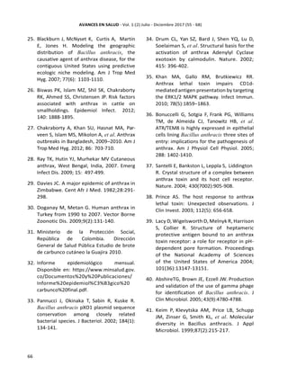 25. Blackburn J, McNyset K, Curtis A, Martin
E, Jones H. Modeling the geographic
distribution of Bacillus anthracis, the
causative agent of anthrax disease, for the
contiguous United States using predictive
ecologic niche modeling. Am J Trop Med
Hyg. 2007; 77(6): 1103-1110.
26. Biswas PK, Islam MZ, Shil SK, Chakraborty
RK, Ahmed SS, Christensen JP. Risk factors
associated with anthrax in cattle on
smallholdings. Epidemiol Infect. 2012;
140: 1888-1895.
27. Chakraborty A, Khan SU, Hasnat MA, Par-
veen S, Islam MS, Mikolon A, et al. Anthrax
outbreaks in Bangladesh, 2009–2010. Am J
Trop Med Hyg. 2012; 86: 703-710.
28. Ray TK, Hutin YJ, Murhekar MV Cutaneous
anthrax, West Bengal, India, 2007. Emerg
Infect Dis. 2009; 15: 497-499.
29. Davies JC. A major epidemic of anthrax in
Zimbabwe. Cent Afr J Med. 1982;28:291-
298.
30. Doganay M, Metan G. Human anthrax in
Turkey from 1990 to 2007. Vector Borne
Zoonotic Dis. 2009;9(2):131-140.
31. Ministerio de la Protección Social,
República de Colombia. Dirección
General de Salud Pública Estudio de brote
de carbunco cutáneo la Guajira 2010.
32. Informe epidemiológico mensual.
Disponible en: https://www.minsalud.gov.
co/Documentos%20y%20Publicaciones/
Informe%20epidemiol%C3%B3gico%20
carbunco%20final.pdf.
33. Pannucci J, Okinaka T, Sabin R, Kuske R.
Bacillus anthracis pXO1 plasmid sequence
conservation among closely related
bacterial species. J Bacteriol. 2002; 184(1):
134-141.
34. Drum CL, Yan SZ, Bard J, Shen YQ, Lu D,
Soelaiman S, et al. Structural basis for the
activation of anthrax Adenylyl Cyclase
exotoxin by calmodulin. Nature. 2002;
415: 396-402.
35. Khan MA, Gallo RM, Brutkiewicz RR.
Anthrax lethal toxin impairs CD1d-
mediated antigen presentation by targeting
the ERK1/2 MAPK pathway. Infect Immun.
2010; 78(5):1859–1863.
36. Bonuccelli G, Sotgia F, Frank PG, Williams
TM, de Almeida CJ, Tanowitz HB, et al.
ATR/TEM8 is highly expressed in epithelial
cells lining Bacillus anthracis three sites of
entry: implications for the pathogenesis of
anthrax. Am J Physiol Cell Physiol. 2005;
288: 1402-1410.
37. Santelli E, Bankston L, Leppla S, Liddington
R. Crystal structure of a complex between
anthrax toxin and its host cell receptor.
Nature. 2004; 430(7002):905-908.
38. Prince AS. The host response to anthrax
lethal toxin: Unexpected observations. J
Clin Invest. 2003; 112(5): 656-658.
39. Lacy D,Wigelsworth D, Melnyk R, Harrison
S, Collier R. Structure of heptameric
protective antigen bound to an anthrax
toxin receptor: a role for receptor in pH-
dependent pore formation. Proceedings
of the National Academy of Sciences
of the United States of America 2004;
101(36):13147-13151.
40. AbshireTG, Brown JE, Ezzell JW. Production
and validation of the use of gamma phage
for identification of Bacillus anthracis. J
Clin Microbiol. 2005;43(9):4780-4788.
41. Keim P, Klevytska AM, Price LB, Schupp
JM, Zinser G, Smith KL, et al. Molecular
diversity in Bacillus anthracis. J Appl
Microbiol. 1999;87(2):215-217.
 