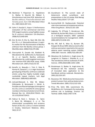 58. Skottman T, Piiparinen H, Hyytiäinen
H, Myllys V, Skurnik M, Nikkari S.
Simultaneous real-time PCR detection of
Bacillus anthracis, Francisella tularensis and
Yersinia pestis. Eur J Clin Microbiol Infect
Dis. 2007;26(3):207-211.
59. Sohni Y, Kanjilal S, Kapur V. Performance
evaluation of five commercial real-time
PCR reagent systems using TaqMan assays
for B. anthracis detection. Clin Biochem.
2008;41(7):640-644.
60. Kim W, Kim JY, Cho SL, Nam SW, Shin JW,
Kim YS, et al. Glycosyltransferase: A speci-
fic marker for the discrimination of Bacillus
anthracis from the Bacillus cereus group. J
Med Microbiol.2008;57(3):279-286.
61. Gierczyński R, Zasada AA, Raddadi N,
Merabishvili M, Daffonchio D, Rastawicki
W, et al. Specific Bacillus anthracis
identification by a plcR-targeted restriction
site insertion-PCR (RSI-PCR) assay. FEMS
Microbiol Lett. 2007;272(1):55-59.
62. Kenefic LJ, Beaudry J, Trim C, Daly R,
Parmar R, Zanecki S, et al.High-resolution
genotyping of Bacillus anthracis outbreak
strains using four highly mutable single
nucleotide repeat markers. Lett Appl
Microbiol. 2008;46(5):600-603.
63. Jończyk-Matysiak E, Kłak M, Weber-
Dńbrowska B, Borysowski J, Górski A.
Possibleuseofbacteriophagesactiveagainst
Bacillus anthracis and other B.cereus group
membersinthefaceofabioterrorismthreat.
Biomed Res Int. 2014;2014:735413. doi:
10.1155/2014/735413.
64. Habrun B, Racic I, Kompes G, Spicic
S, Benic M, Mihaljevic Z, et al. The
antimicrobial susceptibility and virulence
factors of Bacillus anthracis strains isolated
in Croatia, Veterinarni Medicine. 2011;
56(1) 22-27.
65. Grundmann O. The current state of
bioterrorist attack surveillance and
preparedness in the US review. Risk Manag
Healthc Policy 2014:7 177-187.
66. Kummerfeldt CE. Raxibacumab: Potential
roleinthetreatmentofinhalationalanthrax.
Infect Drug Resist. 2014;(7):101-109.
67. Inglesby TV, O’Toole T, Henderson DA,
BartlettJG,AscherMS,Eitzenetal.Anthrax
as a biological weapon, 2002: updated
recommendations for management. JAMA.
2002;287(17):2236-225.
68. Niu MT, Ball R, Woo EJ, Burwen DR,
Knippen M,BraunMM.Adverseeventsafter
anthrax vaccination reported to the vaccine
adverse event reporting system (VAERS),
1990-2007. Vaccine. 2009;27(2):290-297.
69. Meselson M, Guillemin J, Hugh-Jones M,
Langmuir A, Popova I, Sheloko A, et al.
The Sverdlovsk anthrax outbreak of 1979.
Science. 1994;266(5188):1202-1208.
70. Brookmeyer R, Blades N, Hugh-Jones M,
Henderson DA. The statistical analysis
of truncated data: application to the
Sverdlovsk anthrax outbreak. Biostatistics.
2001;2(2):233-247.
71. Bouzianas DG. Medicalcountermeasuresto
protect humans from anthrax bioterrorism.
Trends Microbiol. 2009;17(11):522-528.
72. Price PN, Sohn MD, Lacommare KS,
McWilliams JA. Framework for evaluating
anthrax risk in buildings. Environ Sci
Technol. 2009; 43(6):1783-7178.
 
