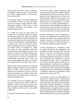 documentaron más casos cuando resurgieron
en Inglaterra, Alemania, Escocia y por primera
vez fueron diagnosticados en Dinamarca,
Francia y Gales (20).
En los Estados Unidos, entre 1990 y 2000, sólo
se reportaron dos casos de ántrax de origen
natural en humanos; ambos pacientes tenían
enfermedad cutánea. El último caso ocurrió
en Dakota del Norte y fue asociado a una
exposición agrícola (21).
En el 2006, tres casos de ántrax fueron el
resultado de la asociación directa de trabajo
con tambores hechos con pieles de animales
sin tratar procedentes de Africa Occidental, de
los cuales dos casos fueron de ántrax cutáneo y
un caso fue por inhalación constituyéndose en
el primer caso nuevo de ántrax de forma
natural adquirido por esta vía desde 1976 en
los Estados Unidos. En diciembre de 2009,
una mujer en New Hampshire desarrollo
ántrax gastrointestinal después de asistir a una
reunión en donde se utilizaron tambores de
piel de animales sin tratar como lo comprobó
el Centro para el Control y Prevención de
Enfermedades Infecciosas (CDC) a partir de
muestras ambientales del lugar de la reunión
que resultaron positivas para B. anthracis (21).
Muchos casos fueron atendidos en el Hospital
Albert Schweitzer (HAS) en el valle Artibonite
(Haití), en 1992, el HAS reportó un caso de
ántrax con una incidencia de cuatro casos por
millón personas/año y en el 2002, veinte casos
de ántrax para una incidencia de 72 casos por
millón personas/año (22).
Los resultados de una de vigilancia de esta
zoonosis durante diez años (1997 y 2006), en
Argentina, reportó 146 casos humanos, con
una tasa anual por cada 100.000 habitantes de
0.01 en 1998 y de 0.09 durante los años 2003
y 2004 (23).
En el Perú, la enfermedad es endémica en hu-
manos. Entre 1990 y 1992 se notificaron 460
casos de ántrax y entre 1997 y 1998 se continuó
observando casos en forma esporádica, particu-
larmente en los departamentos de Lima e Ica,
donde las bajas coberturas de vacunación en el
ganado bovino, caprino y ovino podrían estar
relacionadas con la problemática en la pobla-
ción humana. Un estudio epidemiológico re-
trospectivo de un brote epidémico de carbunco
en humanos en enero de 1995 en el Callao, re-
veló que la fuente de infección por B. anthracis
fue el contacto directo con vacas y cerdos (24).
Cambios ambientales, como inundaciones o
sismos se han relacionado con epizootias (25);
las lluvias abundantes tras un período de sequía
pueden aumentar la densidad de esporas en
el suelo; sin embargo, la influencia exacta de
estos factores sigue siendo poco conocida.
El ántrax, igualmente es considerado como
un riesgo ocupacional de trabajadores que
manipulan animales infectados (26). Casos de
ántrax en humanos se producen por contacto
directo o indirecto con animales infectados;
por ejemplo, brotes de ántrax fueron comunes
entre empleados que trabajaban en plantas
procesadoras de lana o pelos contaminados;
el uso de una vacuna veterinaria efectiva y la
disponibilidad de tratamiento con antibiótico
hanreducidolafrecuenciadeántraxenhumanos
y animales (25, 26).La ocurrencia anual global
de ántrax humano se ha estimado entre 20.000
a 100.000 en regiones no desarrolladas donde
los ganaderos no vacunan (26).
En animales, el ántrax es hiperendémico o
endémico en Medio Oriente, muchas áreas
ecuatoriales de África, México, África Central,
Chile,Argentina,Perú, Bolivia,SuresteAsiático
(Myanmar), Vietnam (Cambodia, Tailandia),
Papúa Nueva Guinea, China y algunos países
Mediterráneos. En Estados Unidos no ocurre
en animales desde 1990 en Kansas, Nebraska,
Norte de Dakota, Missouri, California, Nevada,
Texas y Oklahoma (21, 23,24,25,27,28,29,30).
 
