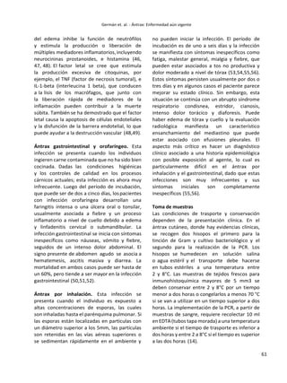 61
del edema inhibe la función de neutrófilos
y estimula la producción o liberación de
múltiples mediadores inflamatorios,incluyendo
neurocininas prostanoides, e histamina (46,
47, 48). El factor letal se cree que estimula
la producción excesiva de citoquinas, por
ejemplo, el TNF (factor de necrosis tumoral), e
IL-1-beta (interleucina 1 beta), que conducen
a la lisis de los macrófagos, que junto con
la liberación rápida de mediadores de la
inflamación pueden contribuir a la muerte
súbita. También se ha demostrado que el factor
letal causa la apoptosis de células endoteliales
y la disfunción de la barrera endotelial, lo que
puede ayudar a la destrucción vascular (48,49).
Ántrax gastrointestinal y orofaríngeo. Esta
infección se presenta cuando los individuos
ingieren carne contaminada que no ha sido bien
cocinada. Dadas las condiciones higiénicas
y los controles de calidad en los procesos
cárnicos actuales; esta infección es ahora muy
infrecuente. Luego del período de incubación,
que puede ser de dos a cinco días, lospacientes
con infección orofaríngea desarrollan una
faringitis intensa o una úlcera oral o tonsilar,
usualmente asociada a fiebre y un proceso
inflamatorio a nivel de cuello debido a edema
y linfadenitis cervical o submandibular. La
infección gastrointestinal se inicia con síntomas
inespecíficos como náuseas, vómito y fiebre,
seguidos de un intenso dolor abdominal. El
signo presente de abdomen agudo se asocia a
hematemesis, ascitis masiva y diarrea. La
mortalidad en ambos casos puede ser hasta de
un 60%, pero tiende a ser mayor en la infección
gastrointestinal (50,51,52).
Ántrax por inhalación. Esta infección se
presenta cuando el individuo es expuesto a
altas concentraciones de esporas, las cuales
son inhaladas hasta el parénquima pulmonar. Si
las esporas están localizadas en partículas con
un diámetro superior a los 5mm, las partículas
son retenidas en las vías aéreas superiores o
se sedimentan rápidamente en el ambiente y
no pueden iniciar la infección. El período de
incubación es de uno a seis días y la infección
se manifiesta con síntomas inespecíficos como
fatiga, malestar general, mialgia y fiebre, que
pueden estar asociados a tos no productiva y
dolor moderado a nivel de tórax (53,54,55,56).
Estos síntomas persisten usualmente por dos o
tres días y en algunos casos el paciente parece
mejorar su estado clínico. Sin embargo, esta
situación se continúa con un abrupto síndrome
respiratorio condisnea, estridor, cianosis,
intenso dolor torácico y diaforesis. Puede
haber edema de tórax y cuello y la evaluación
radiológica manifiesta un característico
ensanchamiento del mediastino que puede
estar asociado con efusiones pleurales. El
aspecto más crítico es hacer un diagnóstico
clínico asociado a una historia epidemiológica
con posible exposición al agente, lo cual es
particularmente difícil en el ántrax por
inhalación y el gastrointestinal, dado que estas
infecciones son muy infrecuentes y sus
síntomas iniciales son completamente
inespecíficos (55,56).
Toma de muestras
Las condiciones de trasporte y conservación
dependen de la presentación clínica. En el
ántrax cutáneo, donde hay evidencias clínicas,
se recogen dos hisopos el primero para la
tinción de Gram y cultivo bacteriológico y el
segundo para la realización de la PCR. Los
hisopos se humedecen en solución salina
o agua estéril y el transporte debe hacerse
en tubos estériles a una temperatura entre
2 y 8°C. Las muestras de tejidos frescos para
inmunohistoquímica mayores de 5 mm3 se
deben conservar entre 2 y 8°C por un tiempo
menor a dos horas o congelarlos a menos 70 °C
si se van a utilizar en un tiempo superior a dos
horas. La implementación de la PCR, a partir de
muestras de sangre, requiere recolectar 10 ml
en EDTA (tubos tapa morada) a una temperatura
ambiente si el tiempo de trasporte es inferior a
dos horas y entre 2 a 8°C si el tiempo es superior
a las dos horas (14).
 