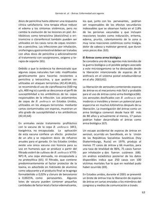 63
dosis de penicilina hasta obtener una respuesta
clínica satisfactoria. Una terapia eficaz reduce
el edema y los síntomas sistémicos, pero no
cambia la evolución de las lesiones en piel. An-
tibióticos como tetraciclina (doxiciclina) o eri-
tromicina o cloranfenicol también pueden ser
utilizados en los casos raros de cepas resisten-
tes a penicilina. Las infecciones por inhalación,
orofaríngeaygastrointestinaldebensertratadas
con altas dosis de penicilina y adicionalmente
al tratamiento con vasopresores, oxígeno y te-
rapia de soporte (65).
Debido a que la evidencia ha demostrado que
algunas cepas naturales han sido modificadas
genéticamente para hacerlas resistentes a
penicilina y tetraciclina, y que podrían ser
utilizadas en ataques terroristas (42,43,44,65),
se recomienda el uso de ciprofloxacina (500 mg
y/o, 400 mg iv) cuando se desconoce el perfil de
susceptibilidad a los antibióticos de las cepas
responsables de la infección. Los aislamientos
de cepas de B. anthracis en Estados Unidos,
utilizados en los ataques terroristas mediante
cartas contaminadas con esporas, muestran un
alto grado de susceptibilidad a los antibióticos
(42,43,64).
En animales existe tratamiento profiláctico
con la vacuna de la cepa B. anthracis 34F2,
toxigénica, no encapsulada. La aplicación
de esta vacuna confiere un efecto protector
de un año y se requieren dosis de refuerzo
anuales para el ganado. En los Estados Unidos
existe una única vacuna con licencia para su
uso en humanos que se produce a partir del
filtrado estéril de cultivos de B. anthracis V770-
NP1-R, una cepa atenuada, no encapsulada y
no proteolítica (65). El filtrado, que contiene
predominantemente el factor protector de la
toxina, es adsorbido en hidróxido de aluminio
como adyuvante y el producto final se leagrega
formaldehído a 0,02% y cloruro de benzetonio
a 0,0025%, como persevantes. Algunos
lotes de vacuna pueden contener pequeñas
cantidades de factorletal o factoredematizante,
los que, junto con los persevantes, podrían
ser responsables de los efectos secundarios
indeseables que se observan hasta en el 2,8%
de las personas vacunadas y que incluyen
reacciones locales como induración, eritema,
edema, prurito, calentamiento de la zona o
muy raras reacciones sistémicas como mialgia,
dolor de cabeza y malestar general, que duran
unos pocos días (63).
El Ántrax como arma biológica
Se considera uno de los agentes más temidos de
la guerra biológica y el posible peligro asociado
a este microorganismo se ha destacado desde
la liberación intencionada de esporas de B.
anthracis en el sistema postal estadounidense
en el año 2001(42).
La liberación de aerosoles conteniendo esporas
de ántrax es el mecanismo más fácil y probable
para el uso de ántrax como arma biológica (66).
Los aerosoles dosificados con B. anthracis son
inodoros e invisibles y tienen un potencial para
esparcirse en muchos kilómetros después de su
liberación. La investigación del ántrax como un
arma biológica comenzó desde hace 60 más
de 80 años y actualmente al menos, 17 países
podrían haber desarrollado el ántrax como
arma biológica (67).
Un escape accidental de esporas de ántrax en
aerosol, ocurrido en Sverdlovsk, en la Unión
de las Repúblicas Socialistas Soviéticas (hoy
Ekaterimburgo, Rusia) en 1979, produjo al
menos 77 casos de ántrax y 66 muertos, para
una tasa de letalidad de 86%, 75 casos fueron
por inhalación y dos fueron cutáneos (68).
Un análisis estadístico posterior de los datos
disponibles indica que 250 casos con 100
víctimas mortales fue lo que en realidad pudo
haber ocurrido (69).
En Estados unidos, durante el 2001 se presentó
un brote de ántrax tras la liberación de esporas
de ántrax en cartas enviadas a los miembros del
congreso y medios de comunicación a través
 