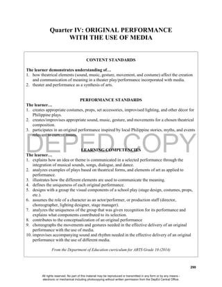 DEPED COPY
299
Quarter IV: ORIGINAL PERFORMANCE
WITH THE USE OF MEDIA
CONTENT STANDARDS
The learner demonstrates understanding of…
1. how theatrical elements (sound, music, gesture, movement, and costume) affect the creation
and communication of meaning in a theater play/performance incorporated with media.
2. theater and performance as a synthesis of arts.
PERFORMANCE STANDARDS
The learner…
1. creates appropriate costumes, props, set accessories, improvised lighting, and other décor for
Philippine plays.
2. creates/improvises appropriate sound, music, gesture, and movements for a chosen theatrical
composition.
3. participates in an original performance inspired by local Philippine stories, myths, and events
relevant to current issues.
LEARNING COMPETENCIES
The learner…
1. explains how an idea or theme is communicated in a selected performance through the
integration of musical sounds, songs, dialogue, and dance.
2. analyzes examples of plays based on theatrical forms, and elements of art as applied to
performance.
3. illustrates how the different elements are used to communicate the meaning.
4. defines the uniqueness of each original performance.
5. designs with a group the visual components of a school play (stage design, costumes, props,
etc.).
6. assumes the role of a character as an actor/performer, or production staff (director,
choreographer, lighting designer, stage manager).
7. analyzes the uniqueness of the group that was given recognition for its performance and
explains what components contributed to its selection.
8. contributes to the conceptualization of an original performance
9. choreographs the movements and gestures needed in the effective delivery of an original
performance with the use of media.
10. improvises accompanying sound and rhythm needed in the effective delivery of an original
performance with the use of different media.
From the Department of Education curriculum for ARTS Grade 10 (2014)
All rights reserved. No part of this material may be reproduced or transmitted in any form or by any means -
electronic or mechanical including photocopying without written permission from the DepEd Central Office.
 