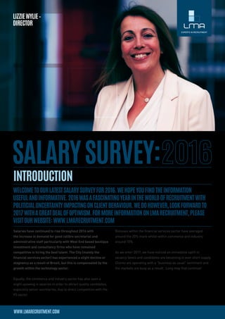 Salaries have continued to rise throughout 2016 with
the increase in demand for good calibre secretarial and
administrative staff particularly with West End based boutique
investment and consultancy firms who have remained
competitive in hiring the best talent. The City (mainly the
financial services sector) has experienced a slight decline or
stagnancy as a result of Brexit, but this is compensated by the
growth within the technology sector.
Equally, the commerce and industry sector has also seen a
slight upswing in salaries in order to attract quality candidates,
especially senior secretaries, due to direct competition with the
FS sector.
Bonuses within the financial services sector have averaged
around the 20% mark whilst within commerce and industry
around 10%.
As we enter 2017, we have noticed an immediate uplift in
vacancy levels and candidates are becoming in ever short supply. 
Clients are operating with a “business as usual” sentiment and
the markets are busy as a result.  Long may that continue!
 