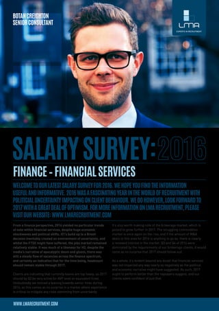 From a finance perspective, 2016 yielded no particular trends
of note within financial services, despite huge economic
shockwaves and political shifts. H1’s build up to a Brexit
decision inevitably created an environment of uncertainty, and
whilst the FTSE might have suffered, the jobs market remained
relatively stable. It was much of a likeness for H2, despite the
media’s narrative of apocalyptic doom and gloom, there was
still a steady flow of vacancies across the finance spectrum,
and certainly an indication that for the time being, headcount
should remain stable through 2017.
 
Clients are indicating that currently teams are top heavy, so 2017
should by Q3 be very active for AVP level or equivalent hires.
Undoubtedly we noticed a leaning towards senior hires during
2016, so this comes as no surprise in a market where experience
is critical to mitigate any risks stemming from uncertainty.
It’s also worth making note of the brokerage market, which is
poised to grow further in 2017. The struggling commodities
market is once again on the rise, and if the amount of M&A
deals in this area for 2016 is anything to go by, there is clearly
a renewed interest in the market. Q3 and Q4 of 2016 were
dominated by the requirements of our brokerage clients, it would
come as no surprise that 2017 should follow suit.
 
As a whole, it’s evident beyond any doubt that financial services
was not impacted any way nearly as negatively as the political
and economic narrative might have suggested. As such, 2017
ought to perform better than the naysayers suggest, and our
clients seem confident of just that.
 