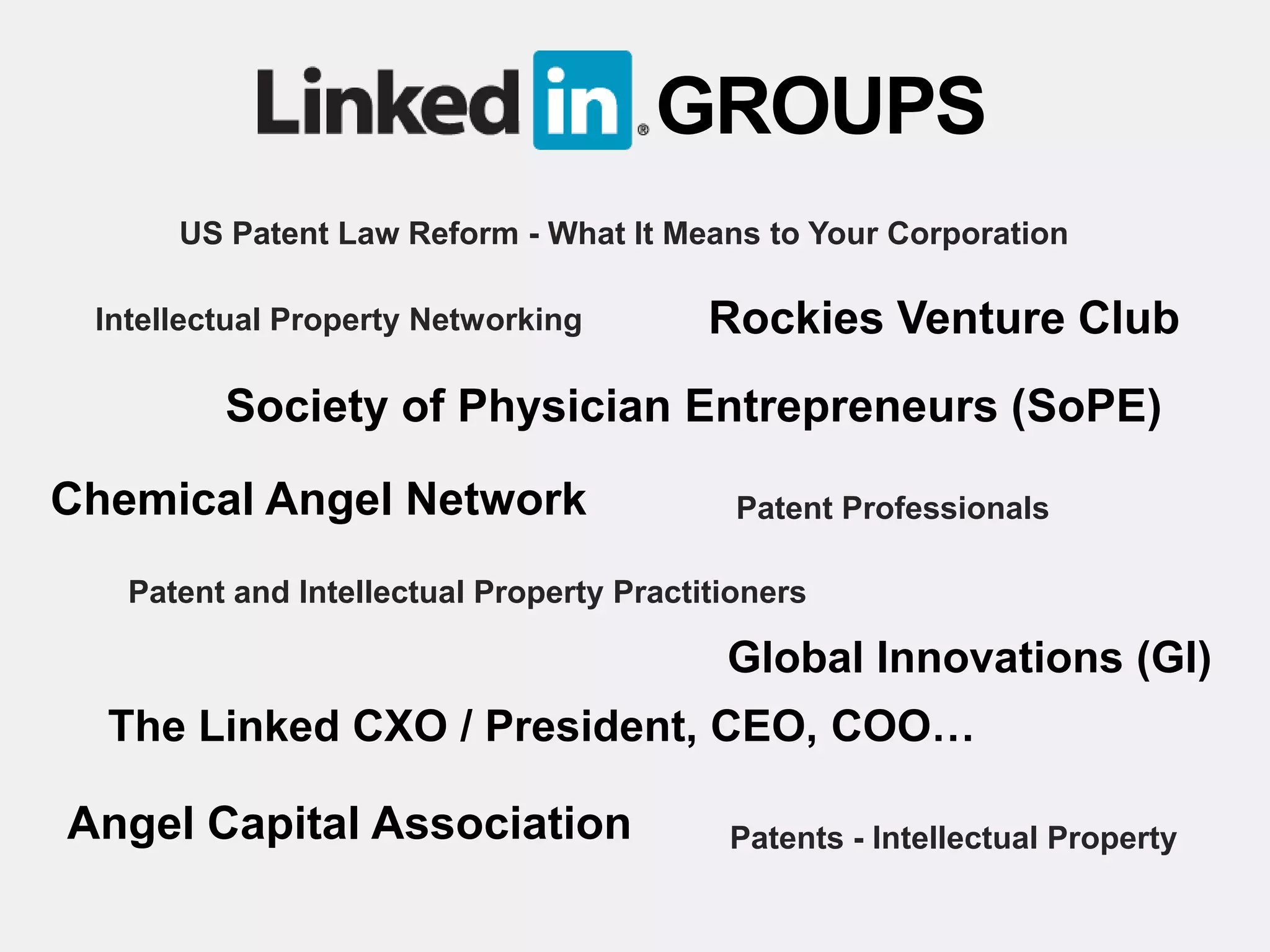 GROUPS
      US Patent Law Reform - What It Means to Your Corporation

 Intellectual Property Networking         Rockies Venture Club
         Society of Physician Entrepreneurs (SoPE)

Chemical Angel Network                      Patent Professionals

   Patent and Intellectual Property Practitioners

                                           Global Innovations (GI)
  The Linked CXO / President, CEO, COO…

Angel Capital Association                  Patents - Intellectual Property
 