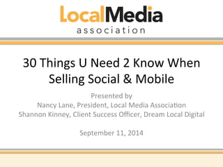 30 
Things 
U 
Need 
2 
Know 
When 
Selling 
Social 
& 
Mobile 
Presented 
by 
Nancy 
Lane, 
President, 
Local 
Media 
AssociaAon 
Shannon 
Kinney, 
Client 
Success 
Officer, 
Dream 
Local 
Digital 
September 
11, 
2014 
 