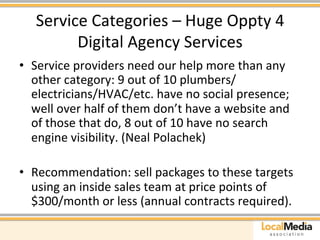 Service 
Categories 
– 
Huge 
Oppty 
4 
Digital 
Agency 
Services 
• Service 
providers 
need 
our 
help 
more 
than 
any 
other 
category: 
9 
out 
of 
10 
plumbers/ 
electricians/HVAC/etc. 
have 
no 
social 
presence; 
well 
over 
half 
of 
them 
don’t 
have 
a 
website 
and 
of 
those 
that 
do, 
8 
out 
of 
10 
have 
no 
search 
engine 
visibility. 
(Neal 
Polachek) 
• RecommendaAon: 
sell 
packages 
to 
these 
targets 
using 
an 
inside 
sales 
team 
at 
price 
points 
of 
$300/month 
or 
less 
(annual 
contracts 
required). 
 