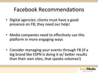 Facebook 
RecommendaAons 
• Digital 
agencies: 
clients 
must 
have 
a 
good 
presence 
on 
FB; 
they 
need 
our 
help! 
• Media 
companies 
need 
to 
effecAvely 
use 
this 
platorm 
in 
more 
engaging 
ways 
• Consider 
managing 
your 
events 
through 
FB 
(if 
a 
big 
brand 
like 
ESPN 
is 
doing 
it 
w/ 
beaer 
results 
than 
their 
own 
sites, 
that 
speaks 
volumes!) 
 