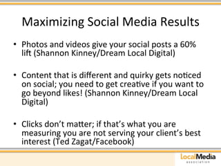 Maximizing 
Social 
Media 
Results 
• Photos 
and 
videos 
give 
your 
social 
posts 
a 
60% 
liu 
(Shannon 
Kinney/Dream 
Local 
Digital) 
• Content 
that 
is 
different 
and 
quirky 
gets 
noAced 
on 
social; 
you 
need 
to 
get 
creaAve 
if 
you 
want 
to 
go 
beyond 
likes! 
(Shannon 
Kinney/Dream 
Local 
Digital) 
• Clicks 
don’t 
maaer; 
if 
that’s 
what 
you 
are 
measuring 
you 
are 
not 
serving 
your 
client’s 
best 
interest 
(Ted 
Zagat/Facebook) 
 