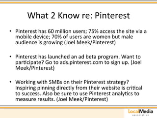 What 
2 
Know 
re: 
Pinterest 
• Pinterest 
has 
60 
million 
users; 
75% 
access 
the 
site 
via 
a 
mobile 
device; 
70% 
of 
users 
are 
women 
but 
male 
audience 
is 
growing 
(Joel 
Meek/Pinterest) 
• Pinterest 
has 
launched 
an 
ad 
beta 
program. 
Want 
to 
parAcipate? 
Go 
to 
ads.pinterest.com 
to 
sign 
up. 
(Joel 
Meek/Pinterest) 
• Working 
with 
SMBs 
on 
their 
Pinterest 
strategy? 
Inspiring 
pinning 
directly 
from 
their 
website 
is 
criAcal 
to 
success. 
Also 
be 
sure 
to 
use 
Pinterest 
analyAcs 
to 
measure 
results. 
(Joel 
Meek/Pinterest) 
 
